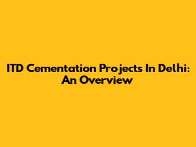 ITD Cementation Projects In Delhi: An Overview