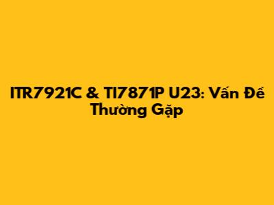 ITR7921C & TI7871P U23: Vấn Đề Thường Gặp