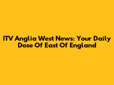 ITV Anglia West News: Your Daily Dose Of East Of England