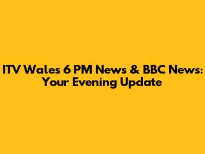 ITV Wales 6 PM News & BBC News: Your Evening Update