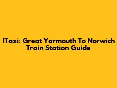 ITaxi: Great Yarmouth To Norwich Train Station Guide