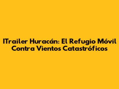 ITrailer Huracán: El Refugio Móvil Contra Vientos Catastróficos