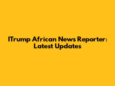 ITrump African News Reporter: Latest Updates