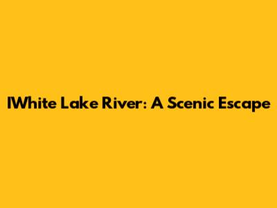 IWhite Lake River: A Scenic Escape