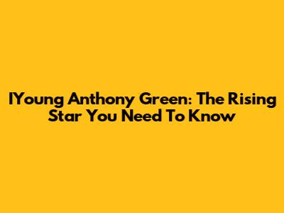 IYoung Anthony Green: The Rising Star You Need To Know