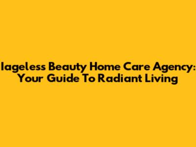 Iageless Beauty Home Care Agency: Your Guide To Radiant Living