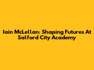 Iain McLellan: Shaping Futures At Salford City Academy