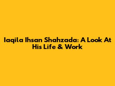 Iaqila Ihsan Shahzada: A Look At His Life & Work