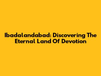 Ibadalandabad: Discovering The Eternal Land Of Devotion