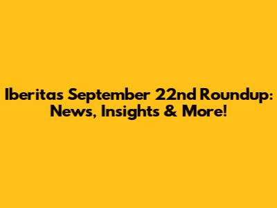 Iberita's September 22nd Roundup: News, Insights & More!