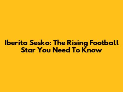 Iberita Sesko: The Rising Football Star You Need To Know