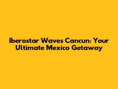 Iberostar Waves Cancun: Your Ultimate Mexico Getaway