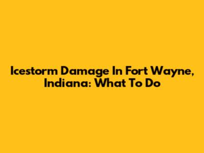 Icestorm Damage In Fort Wayne, Indiana: What To Do