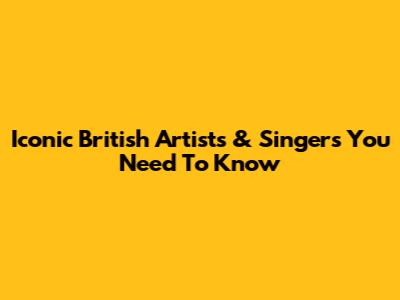 Iconic British Artists & Singers You Need To Know