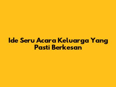 Ide Seru Acara Keluarga Yang Pasti Berkesan