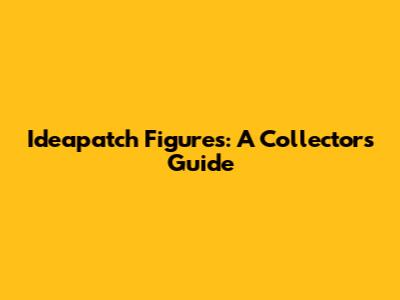 Ideapatch Figures: A Collector's Guide