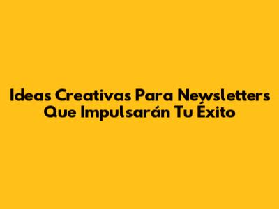 Ideas Creativas Para Newsletters Que Impulsarán Tu Éxito