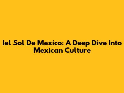 Iel Sol De Mexico: A Deep Dive Into Mexican Culture
