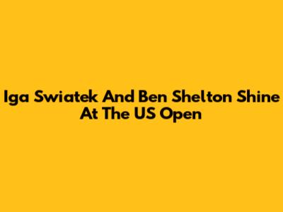 Iga Swiatek And Ben Shelton Shine At The US Open