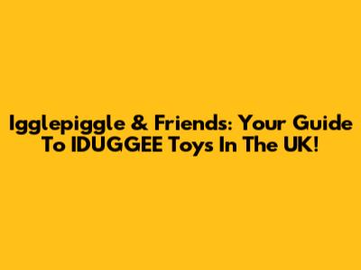 Igglepiggle & Friends: Your Guide To IDUGGEE Toys In The UK!