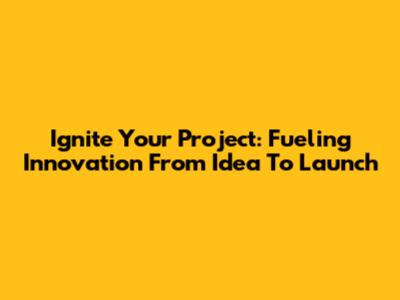 Ignite Your Project: Fueling Innovation From Idea To Launch