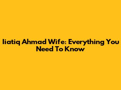 Iiatiq Ahmad Wife: Everything You Need To Know