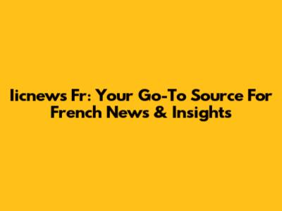 Iicnews Fr: Your Go-To Source For French News & Insights