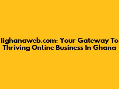 Iighanaweb.com: Your Gateway To Thriving Online Business In Ghana