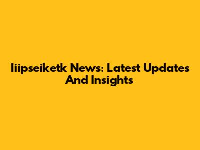 Iiipseiketk News: Latest Updates And Insights