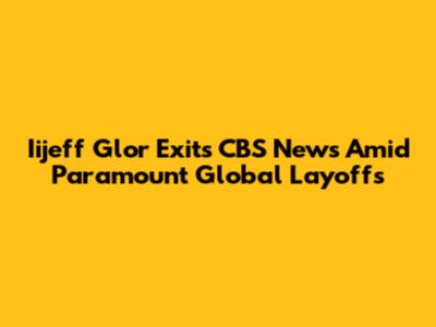 Iijeff Glor Exits CBS News Amid Paramount Global Layoffs