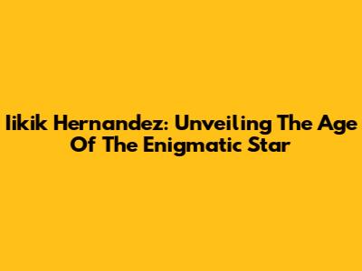 Iikik Hernandez: Unveiling The Age Of The Enigmatic Star
