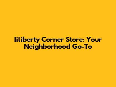 Iiliberty Corner Store: Your Neighborhood Go-To