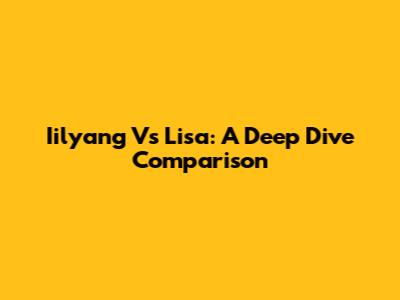 Iilyang Vs Lisa: A Deep Dive Comparison