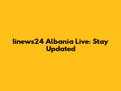 Iinews24 Albania Live: Stay Updated