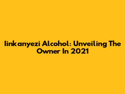 Iinkanyezi Alcohol: Unveiling The Owner In 2021