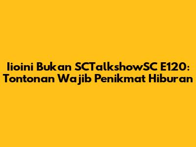 Iioini Bukan SCTalkshowSC E120: Tontonan Wajib Penikmat Hiburan