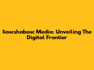 Iioscshabosc Media: Unveiling The Digital Frontier