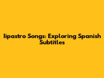 Iipastro Songs: Exploring Spanish Subtitles