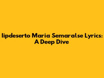 Iipdeserto Maria Semaralse Lyrics: A Deep Dive