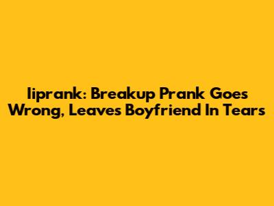 Iiprank: Breakup Prank Goes Wrong, Leaves Boyfriend In Tears