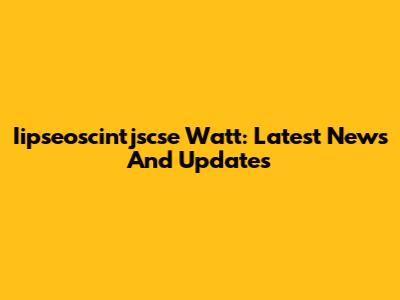 Iipseoscintjscse Watt: Latest News And Updates
