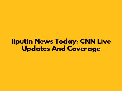 Iiputin News Today: CNN Live Updates And Coverage
