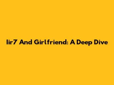 Iir7 And Girlfriend: A Deep Dive