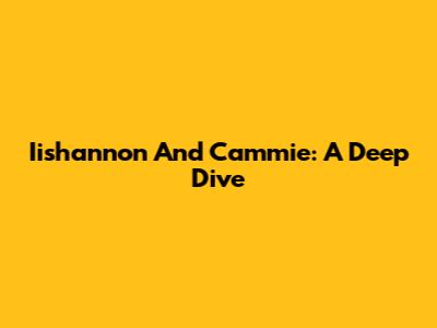 Iishannon And Cammie: A Deep Dive