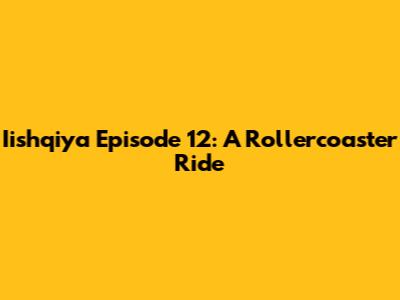 Iishqiya Episode 12: A Rollercoaster Ride
