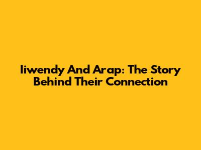 Iiwendy And Arap: The Story Behind Their Connection