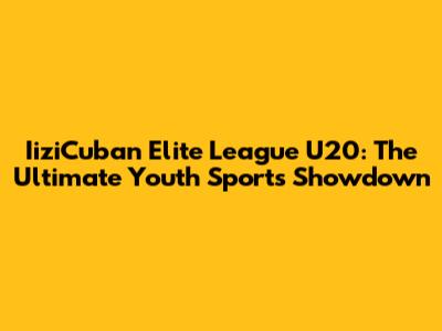 IiziCuban Elite League U20: The Ultimate Youth Sports Showdown