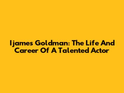 Ijames Goldman: The Life And Career Of A Talented Actor