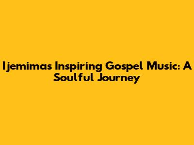 Ijemima's Inspiring Gospel Music: A Soulful Journey