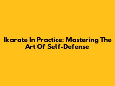 Ikarate In Practice: Mastering The Art Of Self-Defense